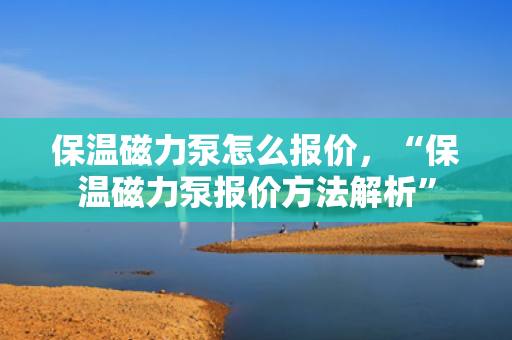 保温磁力泵怎么报价，“保温磁力泵报价方法解析”