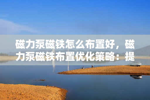 磁力泵磁铁怎么布置好，磁力泵磁铁布置优化策略：提升性能与效率的关键