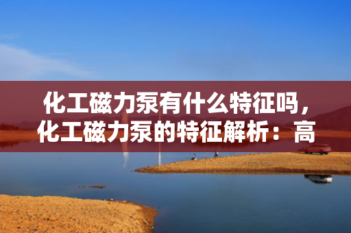 化工磁力泵有什么特征吗，化工磁力泵的特征解析：高效、无泄漏与耐腐蚀的完美结合