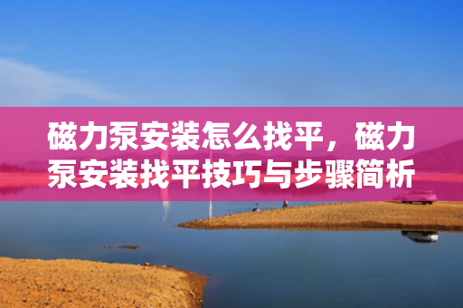 磁力泵安装怎么找平，磁力泵安装找平技巧与步骤简析