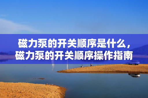 磁力泵的开关顺序是什么，磁力泵的开关顺序操作指南