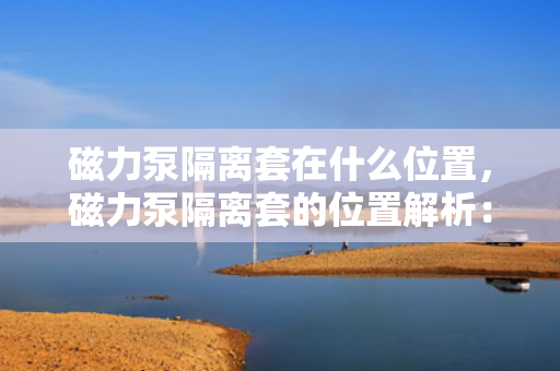 磁力泵隔离套在什么位置，磁力泵隔离套的位置解析：关键部件确保安全运行