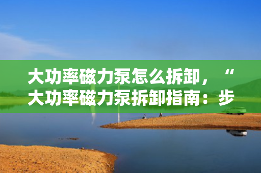 大功率磁力泵怎么拆卸，“大功率磁力泵拆卸指南：步骤与注意事项一览”