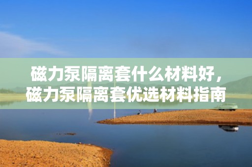 磁力泵隔离套什么材料好，磁力泵隔离套优选材料指南：性能与耐用性的完美结合