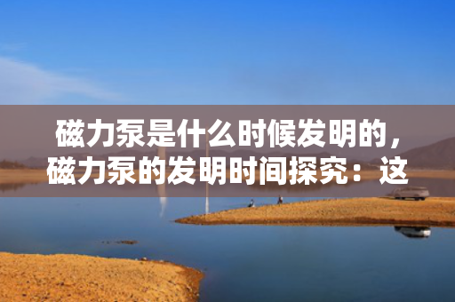 磁力泵是什么时候发明的，磁力泵的发明时间探究：这一创新工具的问世时刻