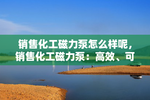 销售化工磁力泵怎么样呢，销售化工磁力泵：高效、可靠的选择