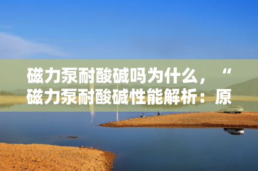 磁力泵耐酸碱吗为什么，“磁力泵耐酸碱性能解析：原理与特点一览”