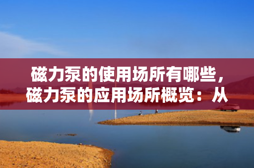 磁力泵的使用场所有哪些，磁力泵的应用场所概览：从化工到医药的多领域应用
