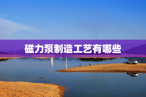 磁力泵制造工艺有哪些