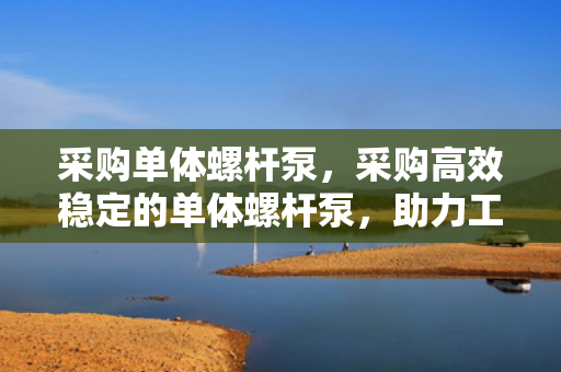 采购单体螺杆泵，采购高效稳定的单体螺杆泵，助力工业流体传输