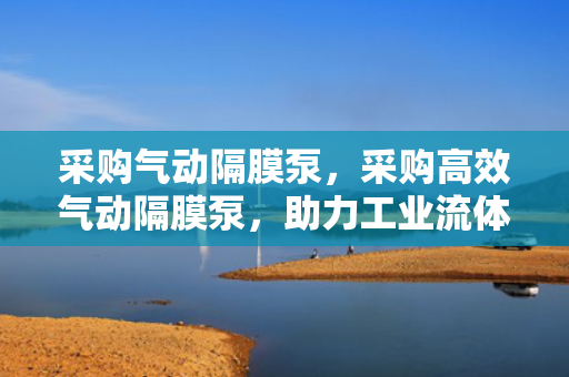 采购气动隔膜泵，采购高效气动隔膜泵，助力工业流体处理