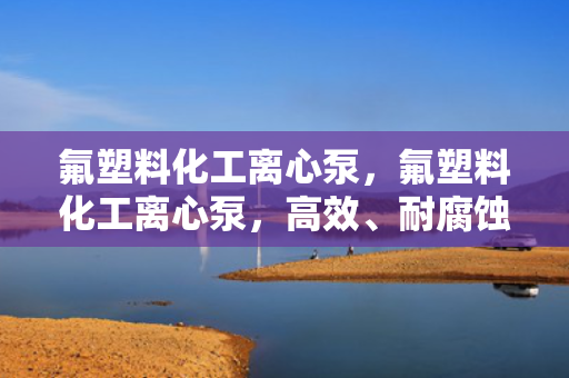 氟塑料化工离心泵，氟塑料化工离心泵，高效、耐腐蚀的工业泵解决方案