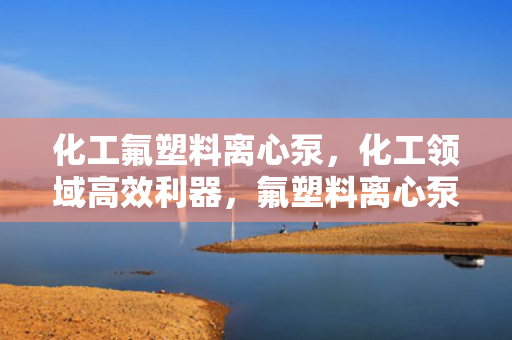 化工氟塑料离心泵，化工领域高效利器，氟塑料离心泵