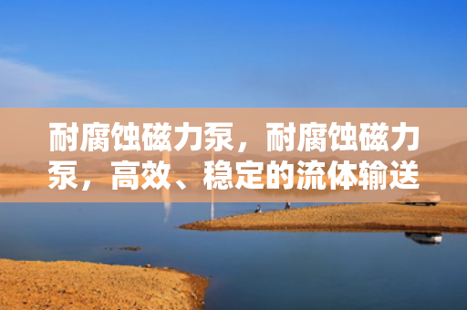 耐腐蚀磁力泵，耐腐蚀磁力泵，高效、稳定的流体输送解决方案