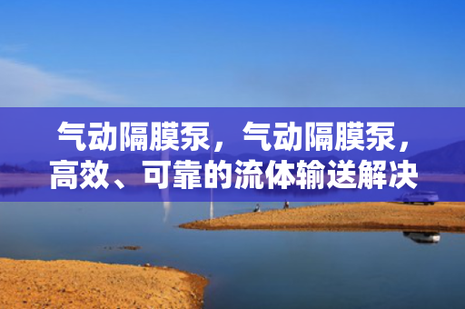 气动隔膜泵，气动隔膜泵，高效、可靠的流体输送解决方案