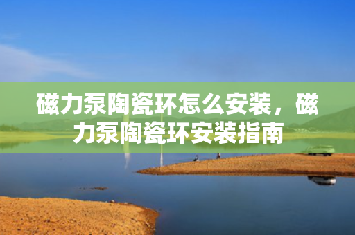 磁力泵陶瓷环怎么安装，磁力泵陶瓷环安装指南