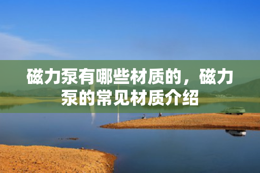 磁力泵有哪些材质的，磁力泵的常见材质介绍
