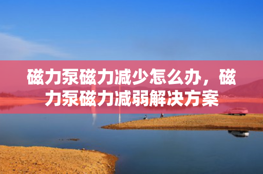 磁力泵磁力减少怎么办，磁力泵磁力减弱解决方案