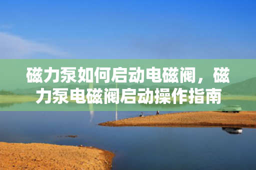 磁力泵如何启动电磁阀，磁力泵电磁阀启动操作指南