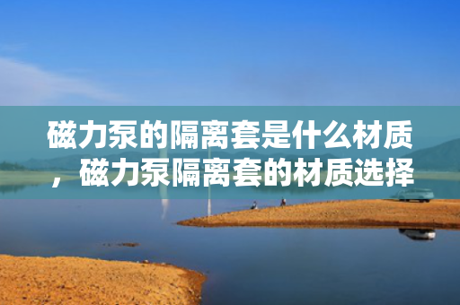 磁力泵的隔离套是什么材质，磁力泵隔离套的材质选择，金属、非金属及复合材料的应用与比较