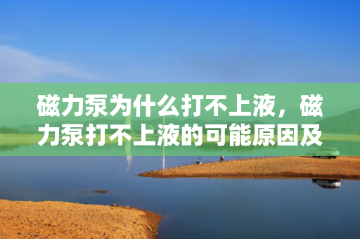 磁力泵为什么打不上液，磁力泵打不上液的可能原因及解决方法
