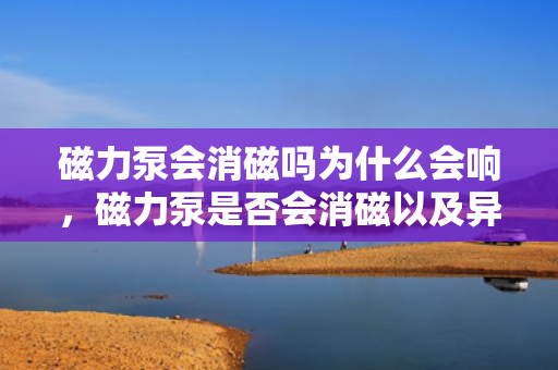 磁力泵会消磁吗为什么会响，磁力泵是否会消磁以及异响原因解析
