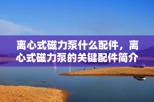 离心式磁力泵什么配件，离心式磁力泵的关键配件简介