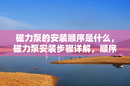 磁力泵的安装顺序是什么，磁力泵安装步骤详解，顺序与方法一览