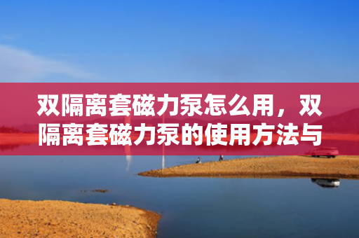双隔离套磁力泵怎么用，双隔离套磁力泵的使用方法与操作指南