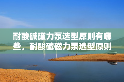 耐酸碱磁力泵选型原则有哪些，耐酸碱磁力泵选型原则详解