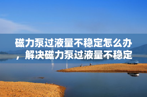 磁力泵过液量不稳定怎么办，解决磁力泵过液量不稳定问题的有效方法