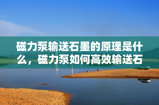 磁力泵输送石墨的原理是什么，磁力泵如何高效输送石墨，原理详解