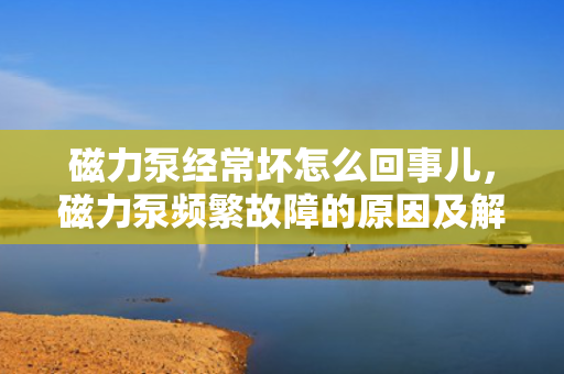 磁力泵经?；翟趺椿厥露?，磁力泵频繁故障的原因及解决方法