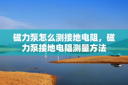 磁力泵怎么测接地电阻，磁力泵接地电阻测量方法
