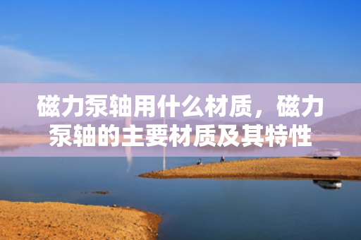 磁力泵轴用什么材质，磁力泵轴的主要材质及其特性