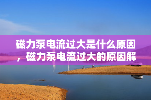 磁力泵电流过大是什么原因，磁力泵电流过大的原因解析