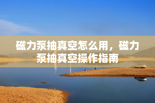 磁力泵抽真空怎么用，磁力泵抽真空操作指南