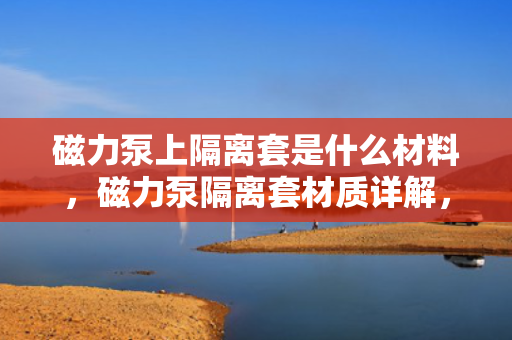 磁力泵上隔离套是什么材料，磁力泵隔离套材质详解，金属、非金属及复合材料的选择与特性