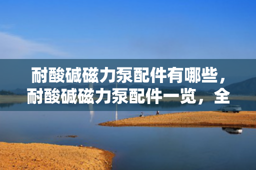 耐酸碱磁力泵配件有哪些，耐酸碱磁力泵配件一览，全面了解泵的重要组成部分