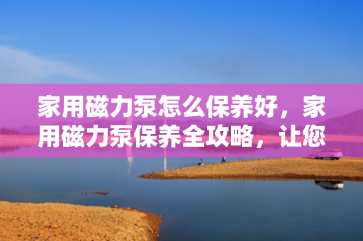 家用磁力泵怎么保养好，家用磁力泵保养全攻略，让您的磁力泵更持久耐用