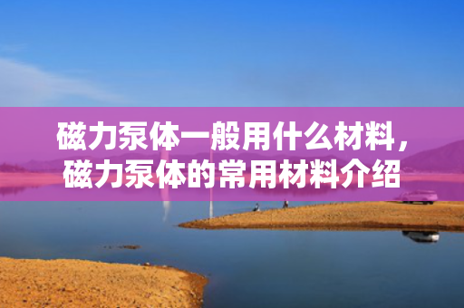 磁力泵体一般用什么材料，磁力泵体的常用材料介绍