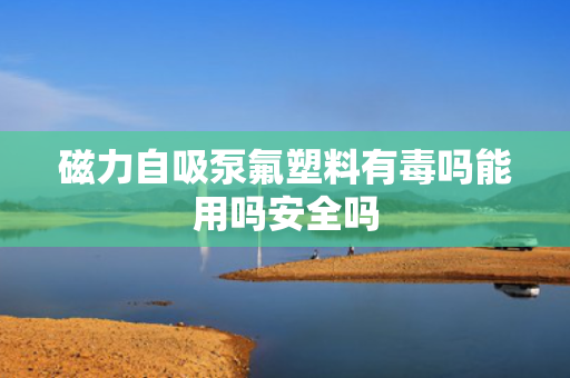 磁力自吸泵氟塑料有毒吗能用吗安全吗