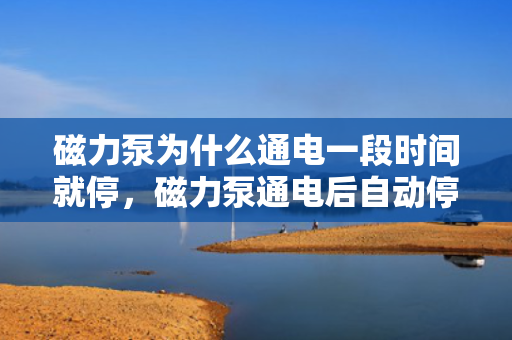 磁力泵为什么通电一段时间就停，磁力泵通电后自动停止工作的原因解析
