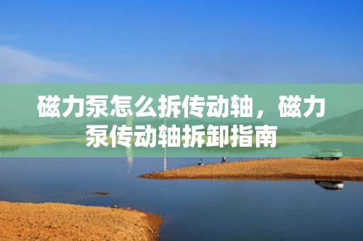 磁力泵怎么拆传动轴，磁力泵传动轴拆卸指南