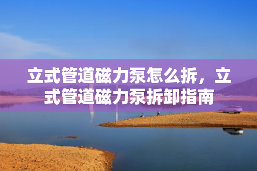 立式管道磁力泵怎么拆，立式管道磁力泵拆卸指南